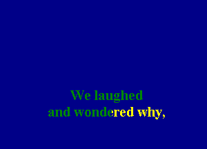 We laughed
and wondered why,