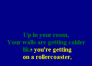 Up in your room,
Your walls are getting colder
. , .
hke you re gettmg
on a rollercoaster,