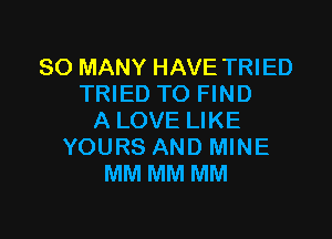 SO MANY HAVE TRIED
TRIED TO FIND

ALOVE LIKE
YOURS AND MINE
MM MM MM