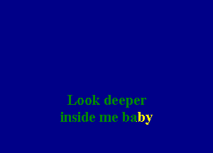 Look deeper
inside me baby