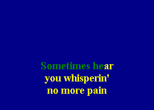 Sometimes hear
you Whisperin'
no more pain