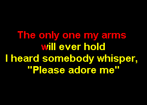 The only one my arms
will ever hold

I heard somebody whisper,
Please adore me