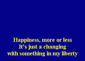 Happiness, more or less
It's just a changing
With something in my liberty