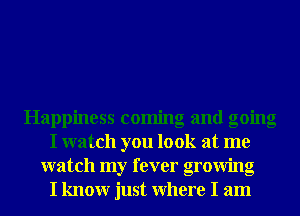 Happiness coming and going
I watch you look at me
watch my fever growing
I knowr just Where I am