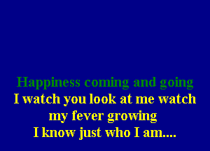 Happiness coming and going
I watch you look at me watch
my fever growing
I knowr just Who I am....