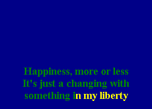 Happiness, more or less
It's just a changing with
something in my liberty