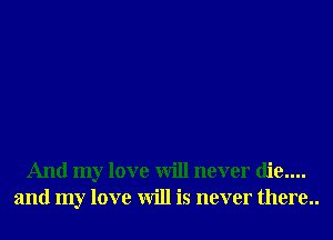 And my love will never die....
and my love will is never there..