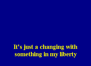 It's just a changing with
something in my liberty
