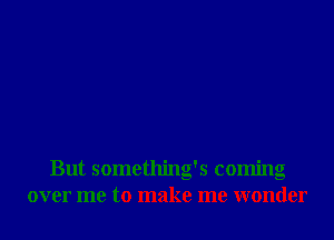 But something's coming
over me to make me wonder