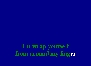 Un-wrap yourself
from around my finger