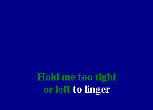 Hold me too tight
or left to linger