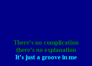 There's no complication
there's no explanation
It's just a groove in me