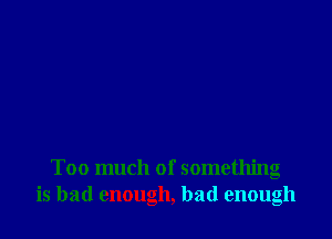 Too much of something
is bad enough, bad enough