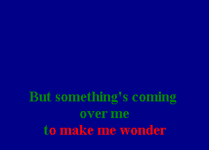 But something's coming
over me
to make me wonder