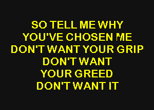 SO TELL MEWHY
YOU'VECHOSEN ME
DON'T WANT YOUR GRIP
DON'T WANT
YOUR GREED
DON'T WANT IT