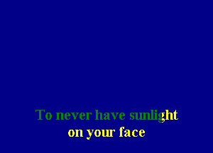 To never have sunlight
on your face