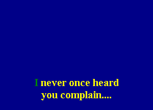 I never once heard
you complain...