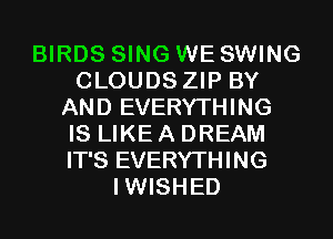BIRDS SING WE SWING
CLOUDS ZIP BY
AND EVERYTHING
IS LIKE A DREAM
IT'S EVERYTHING
IWISHED