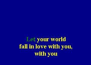 Let your world
fall in love with you,
with you
