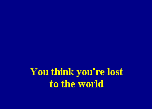 You think you're lost
to the world
