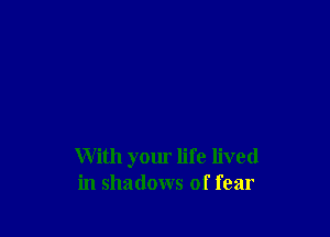 With your life lived
in shadows of fear
