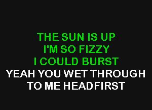 THE SUN IS UP
I'M SO FIZZY
I COULD BURST
YEAH YOU WET THROUGH
TO ME HEADFIRST