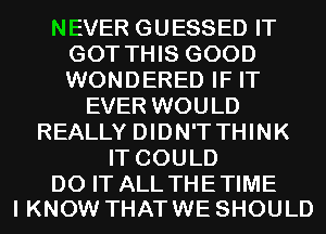 NEVER GUESSED IT
GOT THIS GOOD
WONDERED IF IT

EVER WOULD
REALLY DIDN'TTHINK
IT COULD

DO IT ALL THE TIME
I KNOW THAT WE SHOULD