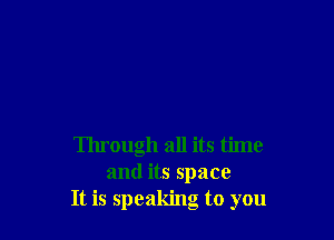 Through all its time
and its space
It is speaking to you
