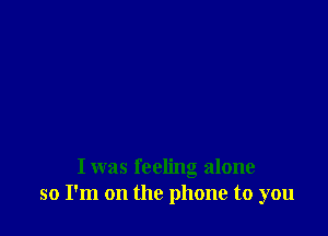 I was feeling alone
so I'm on the phone to you