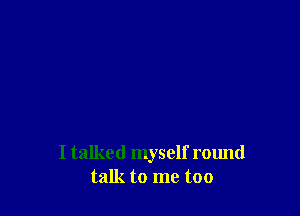 I talked myself round
talk to me too