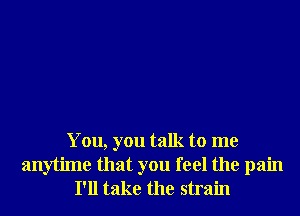 You, you talk to me
anytime that you feel the pain
I'll take the strain