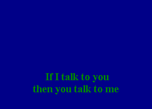 If I talk to you
then you talk to me
