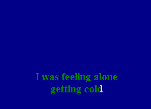 I was feeling alone
getting cold