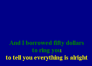 And I borrowed iifty dollars
to ring you
to tell you everything is alright