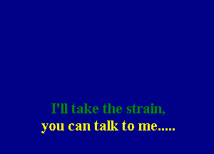 I'll take the strain,
you can talk to me .....