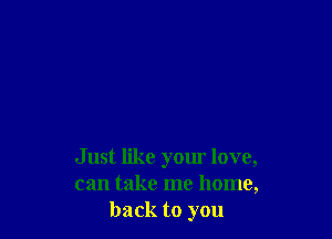 Just like your love,
can take me home,
back to you