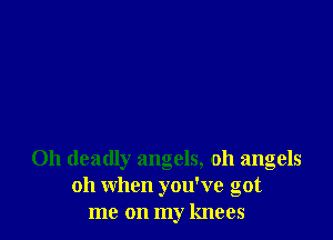 0h deadly angels, oh angels
011 when you've got
me on my knees