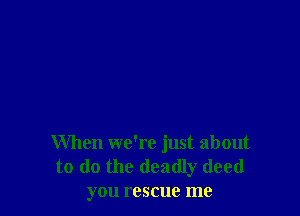 When we're just about
to do the deadly deed
you rescue me