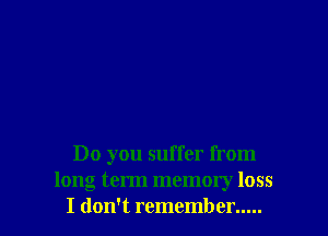 Do you suffer from
long term memory loss
I don't remember .....