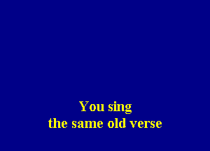 You sing
the same old verse