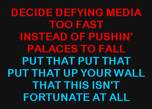 PUT THAT PUT THAT
PUT THAT UP YOUR WALL
THAT THIS ISN'T
FORTUNATE AT ALL