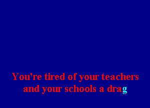 You're tired of your teachers
and yom schools a drag