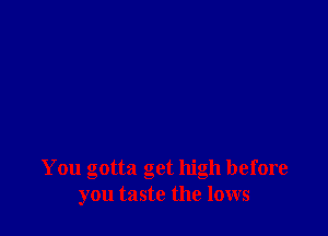 You gotta get high before
you taste the lows