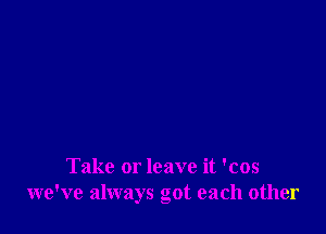 Take or leave it 'cos
we've always got each other
