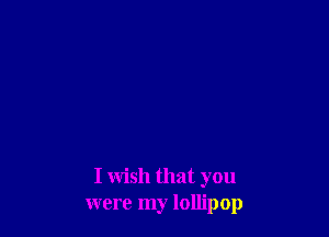 I wish that you
were my lollipop