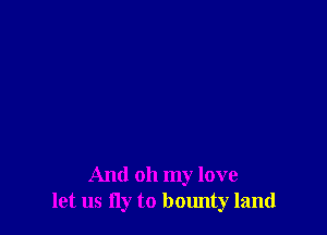 And oh my love
let us fly to bounty land