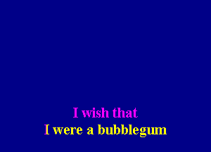 I wish that
I were a bubblegum