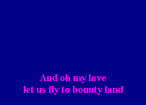 And oh my love
let us fly to bounty land