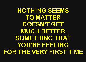NOTHING SEEMS
T0 MATTER
DOESN'TGET
MUCH BETTER
SOMETHING THAT
YOU'RE FEELING
FOR THE VERY FIRST TIME