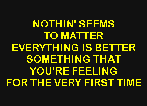 NOTHIN' SEEMS
T0 MATTER
EVERYTHING IS BETTER
SOMETHING THAT
YOU'RE FEELING
FOR THE VERY FIRST TIME